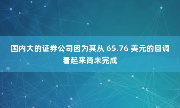 国内大的证券公司因为其从 65.76 美元的回调看起来尚未完成