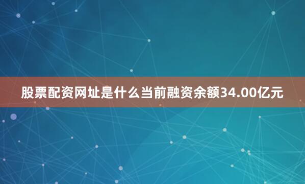 股票配资网址是什么当前融资余额34.00亿元