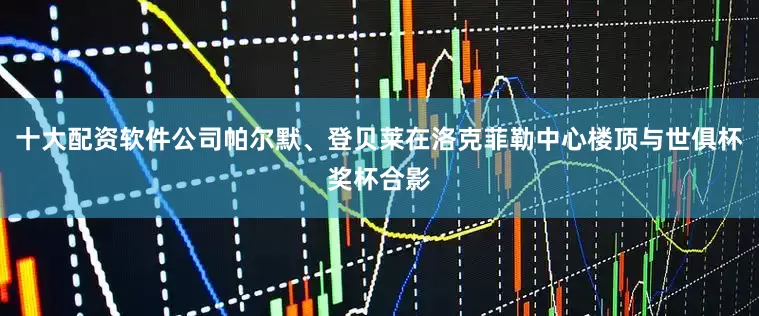十大配资软件公司帕尔默、登贝莱在洛克菲勒中心楼顶与世俱杯奖杯合影