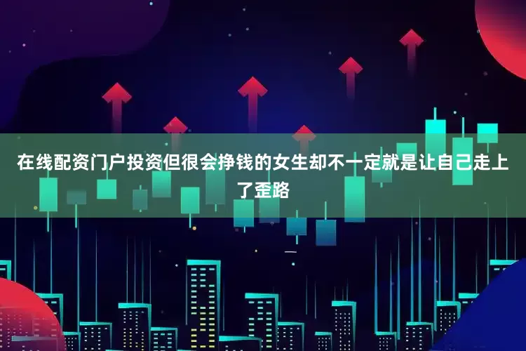 在线配资门户投资但很会挣钱的女生却不一定就是让自己走上了歪路