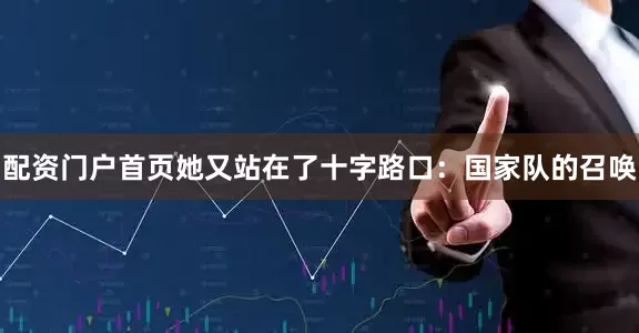 配资门户首页她又站在了十字路口：国家队的召唤