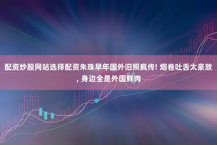 配资炒股网站选择配资朱珠早年国外旧照疯传! 烟卷吐舌太豪放, 身边全是外国鲜肉